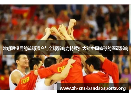 姚明退役后的篮球遗产与全球影响力持续扩大对中国篮球的深远影响 姚明退役后的篮球遗产与全球影响力持续扩大对中国篮球的深远影响