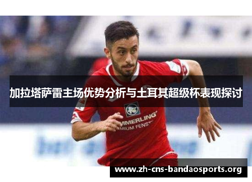 加拉塔萨雷主场优势分析与土耳其超级杯表现探讨 加拉塔萨雷主场优势分析与土耳其超级杯表现探讨