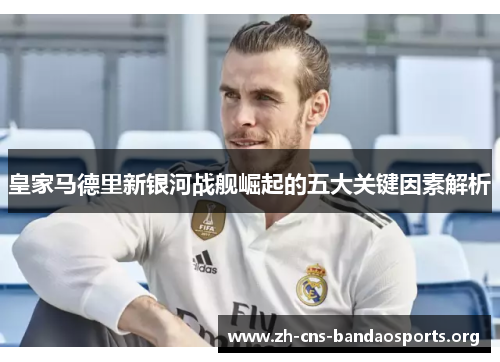 皇家马德里新银河战舰崛起的五大关键因素解析 皇家马德里新银河战舰崛起的五大关键因素解析