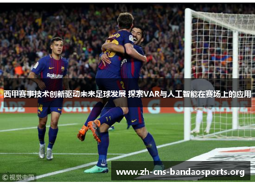 西甲赛事技术创新驱动未来足球发展 探索VAR与人工智能在赛场上的应用 西甲赛事技术创新驱动未来足球发展 探索VAR与人工智能在赛场上的应用