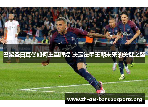 巴黎圣日耳曼如何重塑辉煌 决定法甲王朝未来的关键之路 巴黎圣日耳曼如何重塑辉煌 决定法甲王朝未来的关键之路
