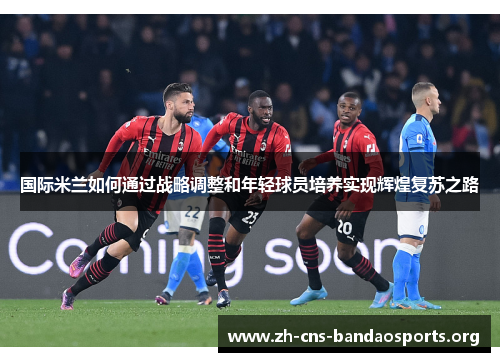 国际米兰如何通过战略调整和年轻球员培养实现辉煌复苏之路 国际米兰如何通过战略调整和年轻球员培养实现辉煌复苏之路
