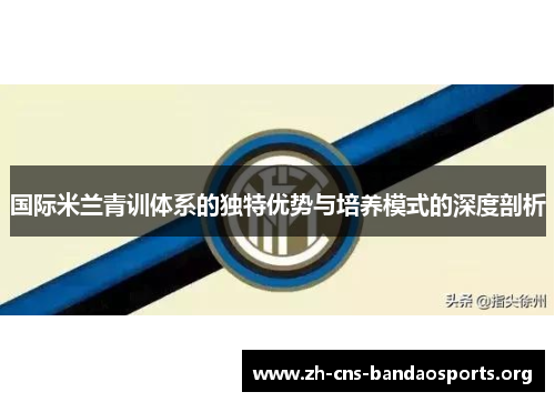 国际米兰青训体系的独特优势与培养模式的深度剖析 国际米兰青训体系的独特优势与培养模式的深度剖析