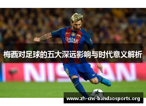 梅西对足球的五大深远影响与时代意义解析 梅西对足球的五大深远影响与时代意义解析