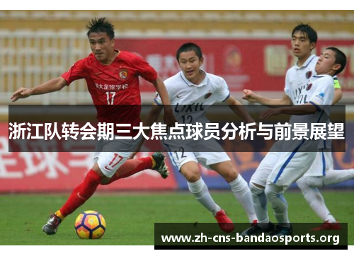 浙江队转会期三大焦点球员分析与前景展望