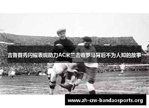 吉鲁首秀闪耀表现助力AC米兰击败罗马背后不为人知的故事 吉鲁首秀闪耀表现助力AC米兰击败罗马背后不为人知的故事