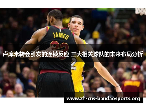 卢库米转会引发的连锁反应 三大相关球队的未来布局分析 卢库米转会引发的连锁反应 三大相关球队的未来布局分析