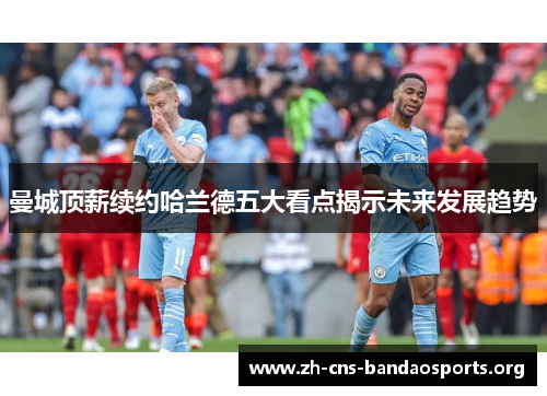 曼城顶薪续约哈兰德五大看点揭示未来发展趋势 曼城顶薪续约哈兰德五大看点揭示未来发展趋势