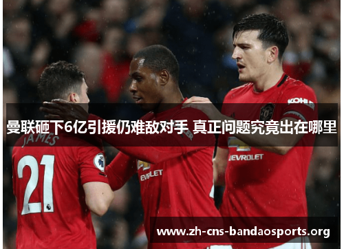 曼联砸下6亿引援仍难敌对手 真正问题究竟出在哪里