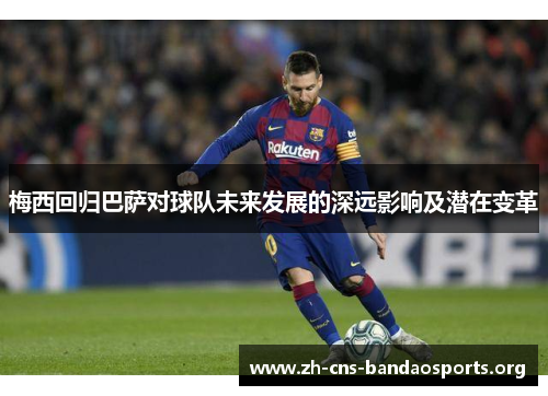 梅西回归巴萨对球队未来发展的深远影响及潜在变革