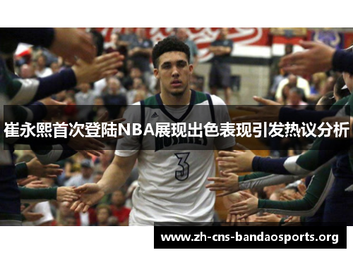 崔永熙首次登陆NBA展现出色表现引发热议分析