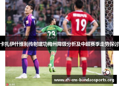 卡扎伊什维利传射建功梅州降级分析及中超赛季走势探讨