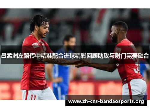 吕孟洲左路传中精准配合进球精彩回顾助攻与射门完美融合