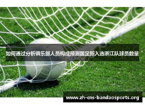 如何通过分析俱乐部人员构成预测国足新入选浙江队球员数量 如何通过分析俱乐部人员构成预测国足新入选浙江队球员数量