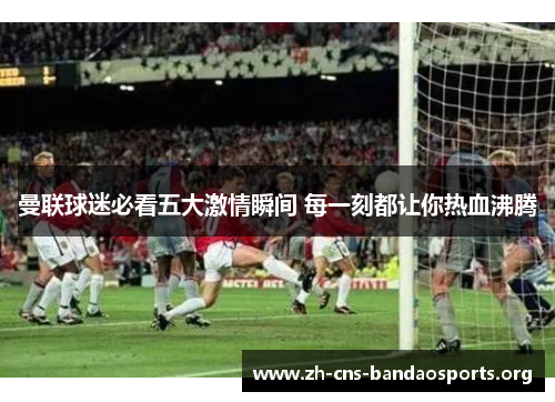 曼联球迷必看五大激情瞬间 每一刻都让你热血沸腾 曼联球迷必看五大激情瞬间 每一刻都让你热血沸腾