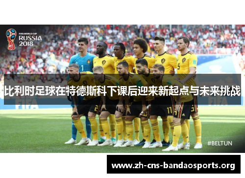 比利时足球在特德斯科下课后迎来新起点与未来挑战 比利时足球在特德斯科下课后迎来新起点与未来挑战
