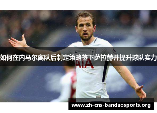 如何在内马尔离队后制定策略签下萨拉赫并提升球队实力 如何在内马尔离队后制定策略签下萨拉赫并提升球队实力