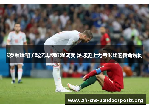 C罗演绎帽子戏法再创辉煌成就 足球史上无与伦比的传奇瞬间