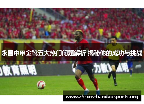 永昌中甲金靴五大热门问题解析 揭秘他的成功与挑战 永昌中甲金靴五大热门问题解析 揭秘他的成功与挑战