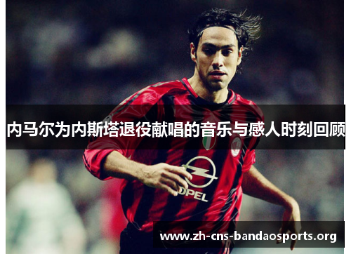 内马尔为内斯塔退役献唱的音乐与感人时刻回顾 内马尔为内斯塔退役献唱的音乐与感人时刻回顾