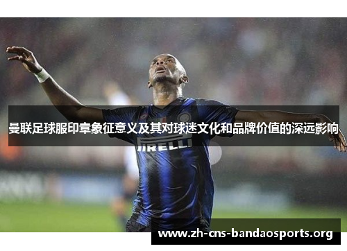 曼联足球服印章象征意义及其对球迷文化和品牌价值的深远影响 曼联足球服印章象征意义及其对球迷文化和品牌价值的深远影响