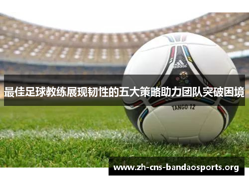 最佳足球教练展现韧性的五大策略助力团队突破困境 最佳足球教练展现韧性的五大策略助力团队突破困境