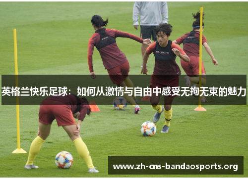 英格兰快乐足球:如何从激情与自由中感受无拘无束的魅力 英格兰快乐足球:如何从激情与自由中感受无拘无束的魅力