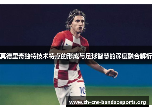 莫德里奇独特技术特点的形成与足球智慧的深度融合解析 莫德里奇独特技术特点的形成与足球智慧的深度融合解析