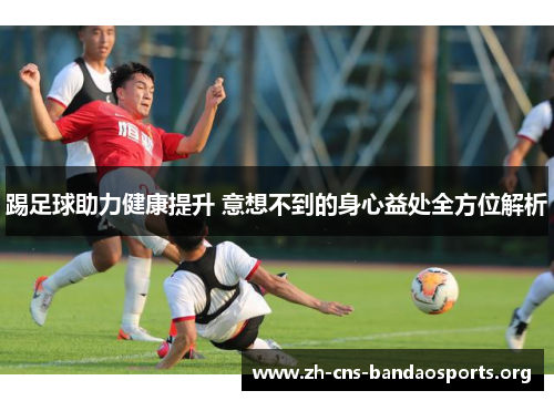 踢足球助力健康提升 意想不到的身心益处全方位解析 踢足球助力健康提升 意想不到的身心益处全方位解析
