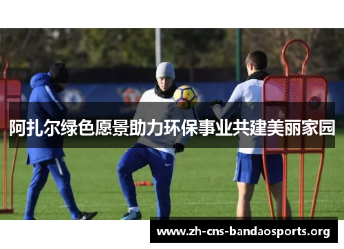 阿扎尔绿色愿景助力环保事业共建美丽家园 阿扎尔绿色愿景助力环保事业共建美丽家园