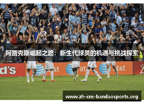 阿贾克斯崛起之路:新生代球员的机遇与挑战探索 阿贾克斯崛起之路:新生代球员的机遇与挑战探索