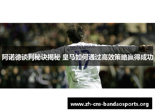 阿诺德谈判秘诀揭秘 皇马如何通过高效策略赢得成功