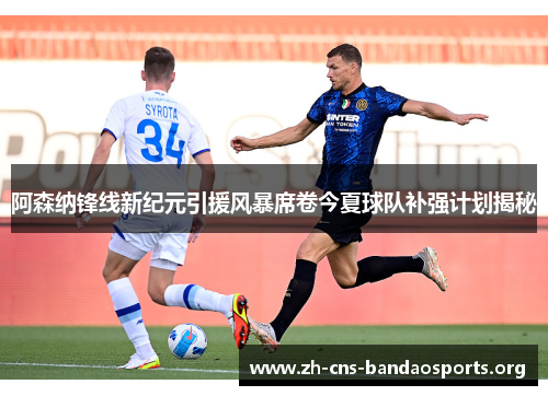 阿森纳锋线新纪元引援风暴席卷今夏球队补强计划揭秘 阿森纳锋线新纪元引援风暴席卷今夏球队补强计划揭秘