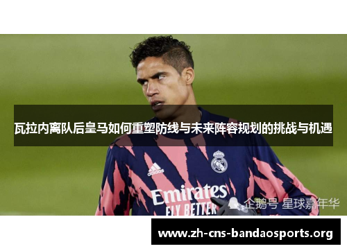 瓦拉内离队后皇马如何重塑防线与未来阵容规划的挑战与机遇